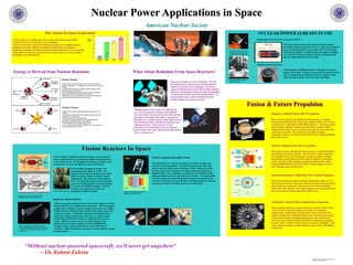 Nuclear Power Applications in Space
American Nuclear Society
Why Nuclear For Space Exploration?
• Nuclear fuels are a million times more energy dense than chemical fuels
• Chemical fuels have reached their practical limits
• Nuclear reactors give more thrust allowing missions to be completed faster,
meaning less exposure time for astronauts to hostile space environment
• Radioactive isotopes are able to provide heat and electricity for several decades
• Only nuclear reactors are a practical source of electricity as we move farther
and farther away from the Sun
“Without nuclear-powered spacecraft, we'll never get anywhere”
-- Dr. Robert Zubrin
Energy is Derived from Nuclear Reactions
Nuclear Fission
• Fission occurs when a free neutron strikes a heavy atom such as
Uranium or Plutonium. This collision causes the atom to break apart
or fission.
• The atom splits apart into two highly energetic fragments which
deposit their energy making heat
• Also 2-3 additional neutrons result which can strike other atoms
causing them to fission resulting in a chain reaction
• The reaction rate can be controlled in a nuclear reactor allowing
production of electricity from the heat generated
Nuclear Fusion
• Fusion occurs when two light atoms smash into each other and
combine
• The products are lighter than the reactants meaning some of the
mass gets converted to energy
• Fusion is more energy dense than fission
• The most common reaction involves two hydrogen isotopes
(Deuterium and Tritium) fusing to make Helium
• Nuclear fusion is the process powering the stars
• As of yet, fusion as an electricity source has not yet been achieved
and is currently being researched
NUCLEAR POWER ALREADY IN USE
Radioisotope Thermoelectric Generators (RTGs)
RTGs have been used to produce power on space probes
and other missions for the past 25 years. They use the natural
decay of Plutonium-238 to create about 230 W of electricity.
Ideal for interplanetary missions, they are compact weighing
only 120 lbs, 45 inches in height, 18 inches in diameter and
operate unattended for several decades.
Plutonium Heat Generators
Small amounts of Plutonium-238 are often placed on space
probes and vehicles. Because the natural decay produces heat,
they are optimal for providing warmth for computers and
other systems needing room temperature operation.
The Cassini Mission is powered
by RTGs and the systems kept
warm by pellets of Plutonium.
Radioisotope Thermoelectric
Generator (RTG)
What About Radiation From Space Reactors?
Fission Reactors In Space
Fusion & Future Propulsion
Nuclear Fission Propulsion works by having a reactor generate
heat. Liquid Hydrogen or Ammonia propellant is pumped into a
vessel by the reactor. The propellant is heated up, vaporizes, and
is ejected out of a nozzle propelling a spacecraft forward.
The first fission propulsion systems were
investigated in the 1960s and 1970s. The
capstone design from this program was called
NERVA (Nuclear Engine for Rocket Vehicle
Application). The program was cancelled in
1972 as the finishing touches of the propulsion
system were being applied. Fission propulsion
is a tested and feasible technology. Current
research is in engineering nozzles and
propellant circulation systems.
NERVA Rocket Prototype
Designs for early Nuclear Fission Reactor
Propulsion systems in 1960s and 1970s.
Jupiter Icy Moons Orbiter
Artist’s conception of the Jupiter Icy Moons
Orbiter approaching Europa. The fission reactor
is located at the end of the boom near the top of
the picture.
NASA has recently proposed to start work on the Jupiter Icy Moons
Orbiter (JIMO) to be completed by around 2011. JIMO is designed
to orbit three of Jupiter’s moons: Europa, Ganymede, and Callisto.
JIMO’s mission is to find evidence of life on the moons such as the
existence of oceans. It will collect data that will hopefully tell us
about their surfaces and perhaps some clues as to their origins.
Additionally, JIMO will measure the radiation levels near the
moons. JIMO is to be powered by a nuclear fission reactor
projected to have a power output of around 250,000 Watts.
Compare this to Cassini which runs on a mere 100 Watts of
electricity. JIMO will illustrate the power of nuclear fission reactors
on space probes.
Fission Fragment Interstellar Probes
The fragments from a fission reaction are extremely energetic and
could be used for propulsion. The fuel is located on thin disks that
rotate in and out of the reactor (see figure to left). Because the disks
are thin, many of the fragments can escape and be accelerated by a
magnetic field. These fragments are ejected out of the probe and the
ship is propelled forward at extremely fast velocities. It is also possible
to attach a sail to the probe allowing the fragments to push the probe
even more when far away from the Sun. The high speeds this craft can
reach make it ideal for probing nearby stars in the future.
Design and conception of the Fission
Fragment Interstellar Probe.
Magnetic Confined Fusion (MCF) Propulsion
This concept is based on the Magnetic Fusion concept. It confines
Deuterium and Tritium (D-T) ions with a magnetic field. The D-T ions
are heated to a temperature of 100 million degrees C. All matter at this
state becomes a plasma or ionized gas and must be confined with a
magnetic field. These ions are moving so fast that they fuse when they
smash into each other. The reaction creates highly energetic
byproducts which are accelerated out the back of the engine propelling
the craft forward.
Inertial Confined Fusion (ICF) Propulsion
This engine works on the Inertial Fusion concept. A small D-T pellet is
injected into the reactor chamber. Several lasers or heavy ion beams
fire simultaneously at the target pellet causing the pellet to collapse
and inducing a small thermonuclear explosion similar to a hydrogen
bomb. The force of the explosion propels the craft forward. Main
technical difficulties are in the laser driver systems being very heavy
and requiring a great deal of power.
Inertial Electrostatic Confinement (IEC) Fusion Propulsion
Electrostatic Fields are used to accelerate fusion fuels (either D, T, or
3He) toward the center of the grid. The grid is mostly transparent and
the particles are accelerated toward the center at which point they
strike each other and fuse. The fusion fragments are accelerated out of
the reactor and are used to propel the craft forward.
Antiproton Catalyzed Micro-fission/Fusion Propulsion
This propulsion scheme uses pellets mixed of Uranium and D-T fuels.
Lasers or heavy ion beams compress the pellet. At maximum
compression, a small number of antiprotons (10^9) are fired at the
pellet to catalyze the Uranium fission process. The fission heat causes
a fusion burn and the expanding plasma pushes the craft forward.
This system gets around typical restrictions of antimatter propulsion
because it uses a relatively small amount of expensive antimatter. This
craft would be capable of reaching Pluto in 3 years with a 100 million
ton payload.
Space is essentially an ocean of radiation. The Sun
gives off far more radiation from its fusion than we
could ever become close to matching. The Earth’s
magnetic field protects us from this harmful radiation.
However, astronauts are exposed to this, and spending
too much time in space can lead to health effects. It is
important that space crafts be shielded from the
hostile radiation environment of space.
Although nuclear reactors give off radiation, the
crew can be protected by distance and shielding.
Note the reactor is located on the end of the boom in
the picture of the ship on the right, a safe distance
from the crew. Nuclear reactors allow ships to reach
their destination faster actually lowering their total
radiation exposure. Since reactors are well
contained, it can withstand any reentry disasters
and pose little to no risk to the general public should
such a scenario occur.
Images courtesy of NASA, JK Rawlings, and JPL
Poster by Brian C Kiedrowski
 