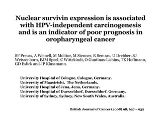 Nuclear survivin expression is associated with HPV-independent carcinogenesis and is an indicator of poor prognosis in oropharyngeal cancer British Journal of Cancer (2008) 98, 627 – 632 SF Preuss, A Weinell, M Molitor, M Stenner, R Semrau, U Drebber, SJ Weissenborn, EJM Speel, C Wittekindt, O Guntinas-Lichius, TK Hoffmann, GD Eslick and JP Klussmann. University Hospital of Cologne, Cologne, Germany.  University of Maastricht,  The Netherlands.  University Hospital of Jena, Jena, Germany.  University Hospital of Duesseldorf, Duesseldorf, Germany.  University of Sydney, Sydney, New South Wales, Australia. 