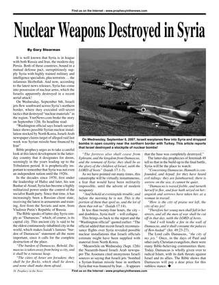 Nuclear Weapons Destroyed in Syria
                                            Find us on the Internet - www.prophecyinthenews.com




           By Gary Stearman

   It is well known that Syria is in league
with both Russia and Iran, the modern-day
Persia. Both of these countries, bound in a
mutual defense pact, surreptitiously sup-
ply Syria with highly trained military and
intelligence specialists, plus terrorists … the
infamous Hezbollah. And now, according
to the latest news releases, Syria has come
into possession of nuclear arms, which the
Israelis apparently destroyed in a recent
aerial attack!
   On Wednesday, September 6th, Israeli
jets ﬂew southward across Syria’s northern
border, where they executed still-secret
tactics that destroyed “nuclear materials” in
the region. YnetNews.com broke the story
on September 12th. Its headline read:
   “Washington ofﬁcial says Israeli surveil-
lance shows possible Syrian nuclear instal-
lation stocked by North Korea, Israeli Arab
newspaper claims target of alleged raid last        On Wednesday, September 6, 2007, Israeli warplanes flew into Syria and dropped
week was Syrian missile base ﬁnanced by           bombs in open country near the northern border with Turkey. This article reports
Iran”                                             that Israel destroyed a stockpile of nuclear bombs!
   Bible prophecy urges us to take a careful
look at this latest development in the latter-      “The fortress also shall cease from            that the base was completely destroyed.”
day country that it designates for doom,          Ephraim, and the kingdom from Damascus,             The latter-day prophecies of Jeremiah 49
seemingly in the years leading up to the          and the remnant of Syria: they shall be as       tell us that in the build-up to the ﬁnal battle,
Tribulation period. It is prophetically im-       the glory of the children of Israel, saith the   Syria will be the place to watch:
portant to remember that Syria was not even       LORD of hosts” (Isaiah 17:1-3).                     “Concerning Damascus. Hamath is con-
an independent nation until the 1920s.              As we have pointed out many times, this        founded, and Arpad: for they have heard
   In the decades since 1970, ﬁrst under          catastrophe will be virtually instantaneous,     evil tidings: they are fainthearted; there is
the leadership of Hafez and later, his son        a feat that would have been militarily           sorrow on the sea; it cannot be quiet.
Bashar al-Assad, Syria has become a highly        impossible, until the advent of modern              “Damascus is waxed feeble, and turneth
militarized power under the control of the        weaponry:                                        herself to ﬂee, and fear hath seized on her:
socialist Baath party. Since that time, it has       “And behold at eveningtide trouble; and       anguish and sorrows have taken her, as a
increasingly been a Russian client state,         before the morning he is not. This is the        woman in travail.
receiving the latest in armaments and train-      portion of them that spoil us, and the lot of       “How is the city of praise not left, the
ing, ﬁrst from the Soviets and now, from          them that rob us” (Isaiah 17:14).                city of my joy!
Vladimir Putin’s Republic of Russia.                In less than twenty-four hours, the city –        “Therefore her young men shall fall in her
   The Bible speaks of latter-day Syria sim-      and doubtless, Syria itself – will collapse.     streets, and all the men of war shall be cut
ply as “Damascus,” which, of course, is its         This brings us back to the report and the      off in that day, saith the LORD of hosts.
capital city. This ancient city is said to be     “Washington ofﬁcial” quoted earlier: “The           “And I will kindle a ﬁre in the wall of
the oldest continuously-inhabited city in the     ofﬁcial added that recent Israeli reconnais-     Damascus, and it shall consume the palaces
world, which makes Isaiah’s famous “bur-          sance ﬂights over Syria revealed possible        of Ben-hadad” (Jer. 49:23-27).
den of Damascus” statement all the more           nuclear installations that Israeli ofﬁcials         The Lord calls Damascus, “the city of
important, since it calls for the complete        estimate might have been supplied with           my joy.” Once, in the days of Paul and
destruction of the place.                         material from North Korea.                       other early Christian evangelists, there were
   “The burden of Damascus. Behold, Da-             “Meanwhile on Wednesday (Sept. 12th)           many Bible-believing communities there.
mascus is taken away from being a city, and       the Nazareth-based Israeli Arab newspa-          Today, Damascus is wholly given over to
it shall be a ruinous heap.                       per The Assenara cited anonymous Israeli         radical Islam, with its dark threats against
   “The cities of Aroer are forsaken: they        sources as saying that Israeli jets ‘bombed      Israel and its allies. The Bible shows that
shall be for ﬂocks, which shall lie down,         a Syrian-Iranian missile base in northern        Damascus will pay a dear price for this
and none shall make them afraid.                  Syria that was ﬁnanced by Iran … It appears      ruthless stance. u
16 Prophecy in the News                     Find us on the Internet - www.prophecyinthenews.com
 