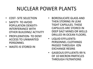 NUCLEAR POWER PLANTS
• COST- SITE SELECTION
• SAFETY- TO AVOID
POPULATION DENSITY-
INTERFERANCE WITH
OTHER BUILDING/ ACTIVITY
• PROFILERATION- TO DENY
ACCESS TO UNWANTED
PERSONNEL
• WASTE-IS STORED IN
• BOROSILICATE GLASS AND
THEN STORING IN LEAK
TIGHT CAPSULES. THESE
CAPSULES ARE STORED IN
DEEP SALT MINES OR WELLS
DRILLED IN OCEAN FLOORS.
• LIQUID EFFLUENTS-
PERSONNEL CLOTHINGS
PASSED THROUGH ION
EXCHANGE RESINS
• GASEOUS EFFLUENTS-99 %
OF 10 MICRON PARTICLES
THROUGH FILTRATIONS
 