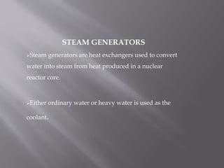 STEAM GENERATORS
Steam generators are heat exchangers used to convert
water into steam from heat produced in a nuclear
reactor core.
Either ordinary water or heavy water is used as the
coolant.
 