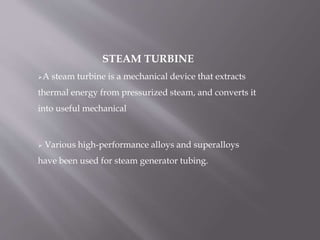 STEAM TURBINE
A steam turbine is a mechanical device that extracts
thermal energy from pressurized steam, and converts it
into useful mechanical
 Various high-performance alloys and superalloys
have been used for steam generator tubing.
 