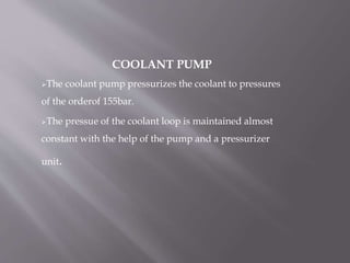 COOLANT PUMP
The coolant pump pressurizes the coolant to pressures
of the orderof 155bar.
The pressue of the coolant loop is maintained almost
constant with the help of the pump and a pressurizer
unit.
 