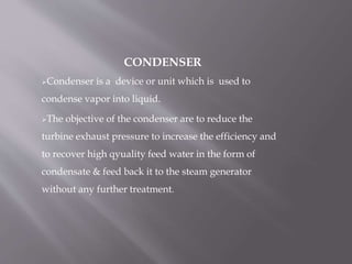 CONDENSER
Condenser is a device or unit which is used to
condense vapor into liquid.
The objective of the condenser are to reduce the
turbine exhaust pressure to increase the efficiency and
to recover high qyuality feed water in the form of
condensate & feed back it to the steam generator
without any further treatment.
 