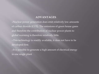 ADVANTAGES
Nuclear power generation does emit relatively low amounts
of carbon dioxide (CO2). The emissions of green house gases
and therefore the contribution of nuclear power plants to
global warming is therefore relatively little.
This technology is readily available, it does not have to be
developed first.
It is possible to generate a high amount of electrical energy
in one single plant
 
