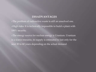 DISADVANTAGES
The problem of radioactive waste is still an unsolved one.
High risks: It is technically impossible to build a plant with
100% security.
The energy source for nuclear energy is Uranium. Uranium
is a scarce resource, its supply is estimated to last only for the
next 30 to 60 years depending on the actual demand.
 