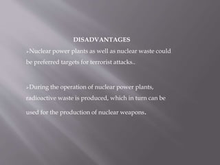 DISADVANTAGES
Nuclear power plants as well as nuclear waste could
be preferred targets for terrorist attacks..
During the operation of nuclear power plants,
radioactive waste is produced, which in turn can be
used for the production of nuclear weapons.
 
