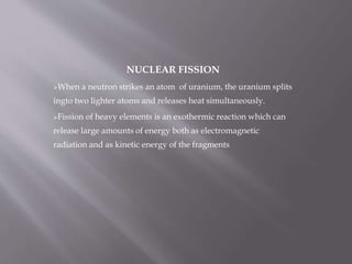 NUCLEAR FISSION
When a neutron strikes an atom of uranium, the uranium splits
ingto two lighter atoms and releases heat simultaneously.
Fission of heavy elements is an exothermic reaction which can
release large amounts of energy both as electromagnetic
radiation and as kinetic energy of the fragments
 