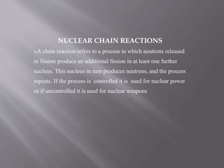 NUCLEAR CHAIN REACTIONS
A chain reaction refers to a process in which neutrons released
in fission produce an additional fission in at least one further
nucleus. This nucleus in turn produces neutrons, and the process
repeats. If the process is controlled it is used for nuclear power
or if uncontrolled it is used for nuclear weapons
 