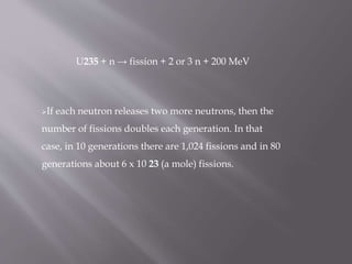 U235 + n → fission + 2 or 3 n + 200 MeV
If each neutron releases two more neutrons, then the
number of fissions doubles each generation. In that
case, in 10 generations there are 1,024 fissions and in 80
generations about 6 x 10 23 (a mole) fissions.
 