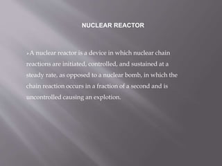 A nuclear reactor is a device in which nuclear chain
reactions are initiated, controlled, and sustained at a
steady rate, as opposed to a nuclear bomb, in which the
chain reaction occurs in a fraction of a second and is
uncontrolled causing an explotion.
NUCLEAR REACTOR
 