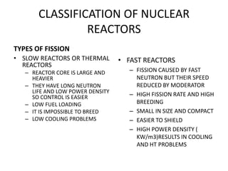 CLASSIFICATION OF NUCLEAR
REACTORS
TYPES OF FISSION
• SLOW REACTORS OR THERMAL
REACTORS
– REACTOR CORE IS LARGE AND
HEAVIER
– THEY HAVE LONG NEUTRON
LIFE AND LOW POWER DENSITY
SO CONTROL IS EASIER
– LOW FUEL LOADING
– IT IS IMPOSSIBLE TO BREED
– LOW COOLING PROBLEMS
• FAST REACTORS
– FISSION CAUSED BY FAST
NEUTRON BUT THEIR SPEED
REDUCED BY MODERATOR
– HIGH FISSION RATE AND HIGH
BREEDING
– SMALL IN SIZE AND COMPACT
– EASIER TO SHIELD
– HIGH POWER DENSITY (
KW/m3)RESULTS IN COOLING
AND HT PROBLEMS
 