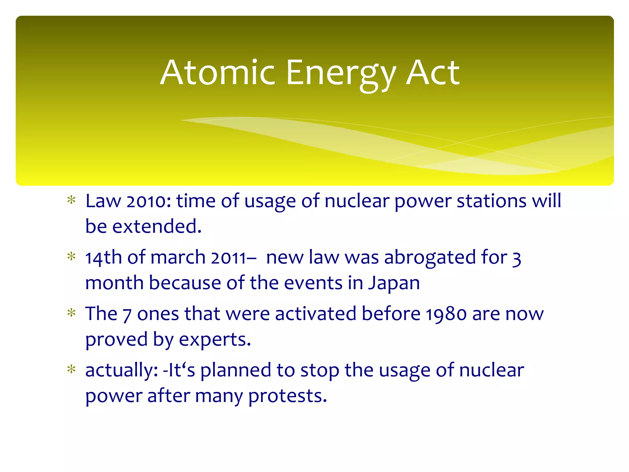Law 2010: time of usage of nuclear power stations will be extended. 14th of march 2011–  new law was abrogated for 3 month because of the events in Japan The 7 ones that were activated before 1980 are now proved by experts. actually: -It‘s planned to stop the usage of nuclear power after many protests. Atomic Energy Act 