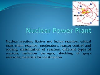 Nuclear reaction, fission and fusion reaction, critical
mass chain reaction, moderators, reactor control and
cooling, classification of reactors, different types of
reactors, radiation damages, shielding of grays
neutrons, materials for construction
 