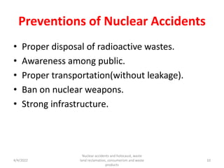 Preventions of Nuclear Accidents
• Proper disposal of radioactive wastes.
• Awareness among public.
• Proper transportation(without leakage).
• Ban on nuclear weapons.
• Strong infrastructure.
4/4/2022
Nuclear accidents and holocaust, waste
land reclamation, consumerism and waste
products
10
 