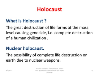 Holocaust
What is Holocaust ?
The great destruction of life forms at the mass
level causing genocide, i.e. complete destruction
of a human civilization .
Nuclear holocaust.
The possibility of complete life destruction on
earth due to nuclear weapons.
4/4/2022
Nuclear accidents and holocaust, waste
land reclamation, consumerism and waste
products
11
 