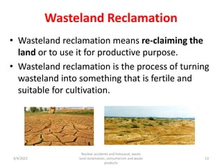 Wasteland Reclamation
• Wasteland reclamation means re-claiming the
land or to use it for productive purpose.
• Wasteland reclamation is the process of turning
wasteland into something that is fertile and
suitable for cultivation.
4/4/2022
Nuclear accidents and holocaust, waste
land reclamation, consumerism and waste
products
13
 