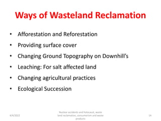 Ways of Wasteland Reclamation
• Afforestation and Reforestation
• Providing surface cover
• Changing Ground Topography on Downhill’s
• Leaching: For salt affected land
• Changing agricultural practices
• Ecological Succession
4/4/2022
Nuclear accidents and holocaust, waste
land reclamation, consumerism and waste
products
14
 