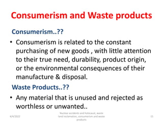 Consumerism and Waste products
Consumerism..??
• Consumerism is related to the constant
purchasing of new goods , with little attention
to their true need, durability, product origin,
or the environmental consequences of their
manufacture & disposal.
Waste Products..??
• Any material that is unused and rejected as
worthless or unwanted..
4/4/2022
Nuclear accidents and holocaust, waste
land reclamation, consumerism and waste
products
15
 