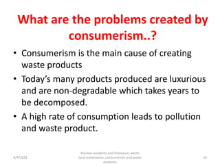 What are the problems created by
consumerism..?
• Consumerism is the main cause of creating
waste products
• Today’s many products produced are luxurious
and are non-degradable which takes years to
be decomposed.
• A high rate of consumption leads to pollution
and waste product.
4/4/2022
Nuclear accidents and holocaust, waste
land reclamation, consumerism and waste
products
16
 