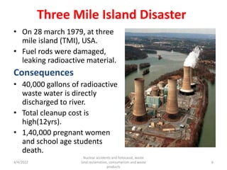 Three Mile Island Disaster
• On 28 march 1979, at three
mile island (TMI), USA.
• Fuel rods were damaged,
leaking radioactive material.
Consequences
• 40,000 gallons of radioactive
waste water is directly
discharged to river.
• Total cleanup cost is
high(12yrs).
• 1,40,000 pregnant women
and school age students
death.
4/4/2022
Nuclear accidents and holocaust, waste
land reclamation, consumerism and waste
products
6
 