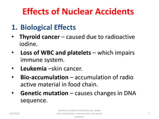Effects of Nuclear Accidents
1. Biological Effects
• Thyroid cancer – caused due to radioactive
iodine.
• Loss of WBC and platelets – which impairs
immune system.
• Leukemia –skin cancer.
• Bio-accumulation – accumulation of radio
active material in food chain.
• Genetic mutation – causes changes in DNA
sequence.
4/4/2022
Nuclear accidents and holocaust, waste
land reclamation, consumerism and waste
products
7
 