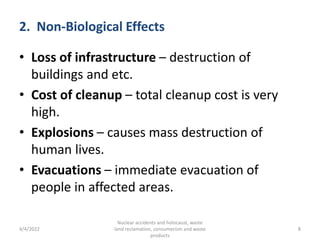 2. Non-Biological Effects
• Loss of infrastructure – destruction of
buildings and etc.
• Cost of cleanup – total cleanup cost is very
high.
• Explosions – causes mass destruction of
human lives.
• Evacuations – immediate evacuation of
people in affected areas.
4/4/2022
Nuclear accidents and holocaust, waste
land reclamation, consumerism and waste
products
8
 