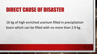DIRECT CAUSE OF DISASTER
16 kg of high enriched uranium filled in precipitation
basin which can be filled with no more than 2.9 kg.
10
 