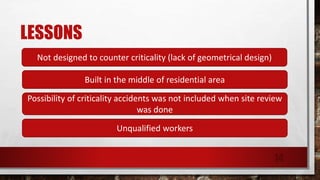 LESSONS
Not designed to counter criticality (lack of geometrical design)
Built in the middle of residential area
Possibility of criticality accidents was not included when site review
was done
Unqualified workers
14
 