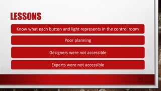 LESSONS
Know what each button and light represents in the control room
Poor planning
Designers were not accessible
Experts were not accessible
19
 
