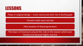 LESSONS
Flaws in original design – more concerned with risk of Earthquake
Tsunami walls were too low
Poor location of diesel generators
Thin layer of Zirconium around the rods in the reactor which over
heated and became highly reactive
27
 