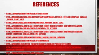 • HTTPS://WWW.YOUTUBE.COM/WATCH?V=FYIBLYGNLCC
• HTTP://AMERICA.ALJAZEERA.COM/CONTENT/DAM/AJAM/IMAGES/ARTICLES_2014/06/EUROPEAN_NUCLEAR
_POWER_PLANT_A.JPG
• HTTPS://EN.WIKIPEDIA.ORG/WIKI/INTERNATIONAL_NUCLEAR_EVENT_SCALE
• HTTP://WWW.UCSUSA.ORG/CLEAN_ENERGY/OUR-ENERGY-CHOICES/ENERGY-AND-WATER-USE/WATER-
ENERGY-ELECTRICITY-COOLING-POWER-PLANT.HTML#.VK_AFYRIFUJ
• HTTP://WWW.UCSUSA.ORG/CLEAN_ENERGY/OUR-ENERGY-CHOICES/ENERGY-AND-WATER-USE/WATER-
ENERGY-ELECTRICITY-NUCLEAR.HTML#.VK_AGYRIFUJ
• HTTPS://EN.WIKIPEDIA.ORG/WIKI/FUKUSHIMA_DAIICHI_NUCLEAR_DISASTER
• HTTPS://WWW.YOUTUBE.COM/WATCH?V=GWPNJANZVJI
• HTTP://WWW.PRN.USM.MY/OLD_WEBSITE/MAINSITE/HEADLINE/POISON/OCT99.HTML
• HTTP://WWW.WORLD-NUCLEAR.ORG/INFO/SAFETY-AND-SECURITY/SAFETY-OF-PLANTS/TOKAIMURA-
CRITICALITY-ACCIDENT/
• HTTP://WWW.ENERGYADVOCATE.COM/TOKAI.HTM
REFERENCES
28
 