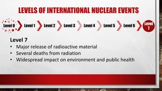 7
Level 0 Level 1 Level 2 Level 3 Level 4 Level 5 Level 6 Level
7
LEVELS OF INTERNATIONAL NUCLEAR EVENTS
Level 7
• Major release of radioactive material
• Several deaths from radiation
• Widespread impact on environment and public health
 
