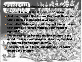  the Soviet union is the United States’ enemy
 And the countries like France, the Soviet Union, and
  China started make nuclear weapons.
 the United States got scared they will lose in the war
  then they also started make nuclear weapons
  against Russia.
 The United States became the first country in the
  world to use nuclear weapons when they bombed
  Hiroshima and Nagasaki in 1945.
 These bombs were faster, cheaper, and its easier
  destroy the countries.
 