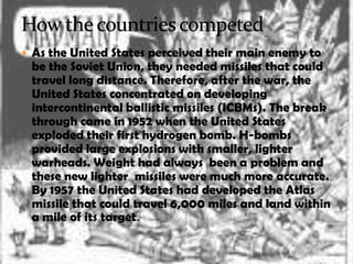  As the United States perceived their main enemy to
 be the Soviet Union, they needed missiles that could
 travel long distance. Therefore, after the war, the
 United States concentrated on developing
 intercontinental ballistic missiles (ICBMs). The break
 through came in 1952 when the United States
 exploded their first hydrogen bomb. H-bombs
 provided large explosions with smaller, lighter
 warheads. Weight had always been a problem and
 these new lighter missiles were much more accurate.
 By 1957 the United States had developed the Atlas
 missile that could travel 6,000 miles and land within
 a mile of its target.
 