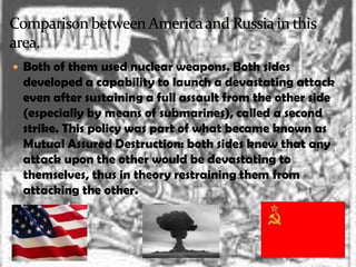 Both of them used nuclear weapons. Both sides
 developed a capability to launch a devastating attack
 even after sustaining a full assault from the other side
 (especially by means of submarines), called a second
 strike. This policy was part of what became known as
 Mutual Assured Destruction: both sides knew that any
 attack upon the other would be devastating to
 themselves, thus in theory restraining them from
 attacking the other.
 