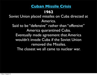 Cuban Missile Crisis
1962
Soviet Union placed missiles on Cuba directed at
America.
Said to be “defensive” rather than “offensive”
America quarantined Cuba.
Eventually made agreement that America
wouldn’t invade Cuba if the Soviet Union
removed the Missiles.
The closest we all came to nuclear war.
Friday, 2 August 13
 