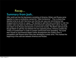 Recap....
Summary from Josh..
After world war two the big powers consisting of America, Britain and Russia came
together to have a conference named the "Yalta Conference" . This is where they
decided what to do with Germany now that the war was over and America had
dropped atomic bombs on Japan. The decided to split Germany and Berlin in half, the
western side was taken by the british and americans adopting their culture, the east
was taken on by Russia and became a communist country. The Berlin wall was built
though Berlin to split the city between the two opposing forces, America creates the
"Policy of Containment" in order to contain communism from spreading. The world
then moved on and America began further development into nuclear arms in
competition with Russia whom were also developing nuclear arms. This marked the
beginning of the cold war between America and Russia. 
Friday, 2 August 13
 