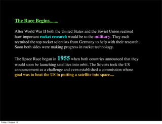 The Race Begins.......
After World War II both the United States and the Soviet Union realised
how important rocket research would be to the military. They each
recruited the top rocket scientists from Germany to help with their research.
Soon both sides were making progress in rocket technology.
The Space Race began in 1955 when both countries announced that they
would soon be launching satellites into orbit. The Soviets took the US
announcement as a challenge and even established a commission whose
goal was to beat the US in putting a satellite into space....
Friday, 2 August 13
 