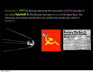 On October 4, 1957 the Russians placed the first successful satellite into orbit. It
was called Sputnik I. The Russians had taken the lead in the Space Race. The
Americans successfully launched their first satellite four months later called the
Explorer I.
Friday, 2 August 13
 