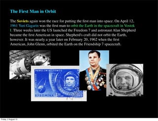 The First Man in Orbit
The Soviets again won the race for putting the first man into space. On April 12,
1961 Yuri Gagarin was the first man to orbit the Earth in the spacecraft in Vostok
I. Three weeks later the US launched the Freedom 7 and astronaut Alan Shepherd
became the first American in space. Shepherd's craft did not orbit the Earth,
however. It was nearly a year later on February 20, 1962 when the first
American, John Glenn, orbited the Earth on the Friendship 7 spacecraft.
Friday, 2 August 13
 