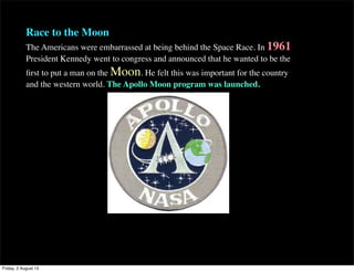 Race to the Moon
The Americans were embarrassed at being behind the Space Race. In 1961
President Kennedy went to congress and announced that he wanted to be the
first to put a man on the Moon. He felt this was important for the country
and the western world. The Apollo Moon program was launched.
Friday, 2 August 13
 