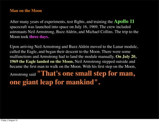 Man on the Moon
After many years of experiments, test flights, and training the Apollo 11
spacecraft was launched into space on July 16, 1969. The crew included
astronauts Neil Armstrong, Buzz Aldrin, and Michael Collins. The trip to the
Moon took three days.
Upon arriving Neil Armstrong and Buzz Aldrin moved to the Lunar module,
called the Eagle, and began their descent to the Moon. There were some
malfunctions and Armstrong had to land the module manually. On July 20,
1969 the Eagle landed on the Moon. Neil Armstrong stepped outside and
became the first man to walk on the Moon. With his first step on the Moon,
Armstrong said "That's one small step for man,
one giant leap for mankind".
Friday, 2 August 13
 