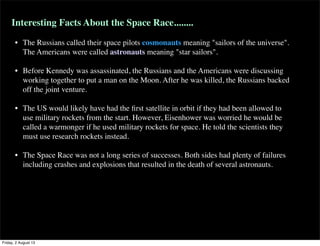 Interesting Facts About the Space Race........
• The Russians called their space pilots cosmonauts meaning "sailors of the universe".
The Americans were called astronauts meaning "star sailors".
• Before Kennedy was assassinated, the Russians and the Americans were discussing
working together to put a man on the Moon. After he was killed, the Russians backed
off the joint venture.
• The US would likely have had the first satellite in orbit if they had been allowed to
use military rockets from the start. However, Eisenhower was worried he would be
called a warmonger if he used military rockets for space. He told the scientists they
must use research rockets instead.
• The Space Race was not a long series of successes. Both sides had plenty of failures
including crashes and explosions that resulted in the death of several astronauts.
Friday, 2 August 13
 