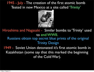 1945 - July - The creation of the first atomic bomb
Tested in new Mexico at a site called ‘Trinity’
Hiroshima and Nagasaki - Similar bombs to ‘Trinity’ used
to end WWII.
Russians obtain top secret blue prints of the original
Trinity Design
1949 - Soviet Union detonated it’s first atomic bomb in
Kazakhstan (some say that this marked the beginning
of the Cold War).
Friday, 2 August 13
 