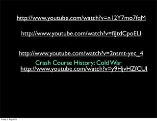 http://www.youtube.com/watch?v=n12Y7mo7fqM
http://www.youtube.com/watch?v=fiJtdCpoELI
http://www.youtube.com/watch?v=2nsmt-yec_4
http://www.youtube.com/watch?v=y9HjvHZfCUI
Crash Course History: Cold War
Friday, 2 August 13
 