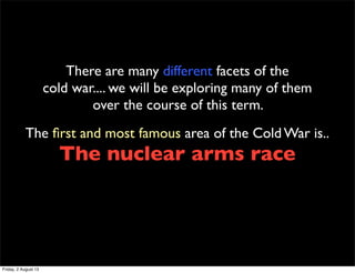 There are many different facets of the
cold war.... we will be exploring many of them
over the course of this term.
The first and most famous area of the Cold War is..
The nuclear arms race
Friday, 2 August 13
 