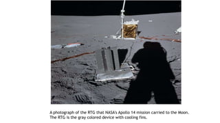 A photograph of the RTG that NASA's Apollo 14 mission carried to the Moon.
The RTG is the gray colored device with cooling fins.
 