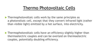 Thermo Photovoltaic Cells
 Thermophotovoltaic cells work by the same principles as
a photovoltaic cell, except that they convert infrared light (rather
than visible light) emitted by a hot surface, into electricity.
 Thermophotovoltaic cells have an efficiency slightly higher than
thermoelectric couples and can be overlaid on thermoelectric
couples, potentially doubling efficiency.
 
