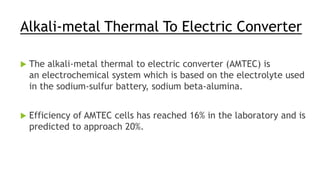 Alkali-metal Thermal To Electric Converter
 The alkali-metal thermal to electric converter (AMTEC) is
an electrochemical system which is based on the electrolyte used
in the sodium-sulfur battery, sodium beta-alumina.
 Efficiency of AMTEC cells has reached 16% in the laboratory and is
predicted to approach 20%.
 